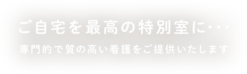 ご自宅を最高の特別室に･･･専門的で質の高い看護をご提供いたします