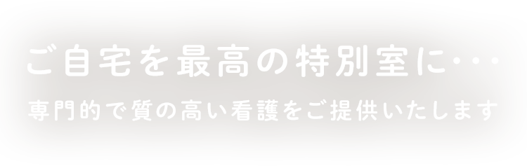 ご自宅を最高の特別室に･･･専門的で質の高い看護をご提供いたします